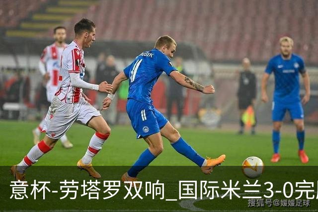 意杯-劳塔罗双响 国际米兰3-0完胜AC米兰挺进决赛